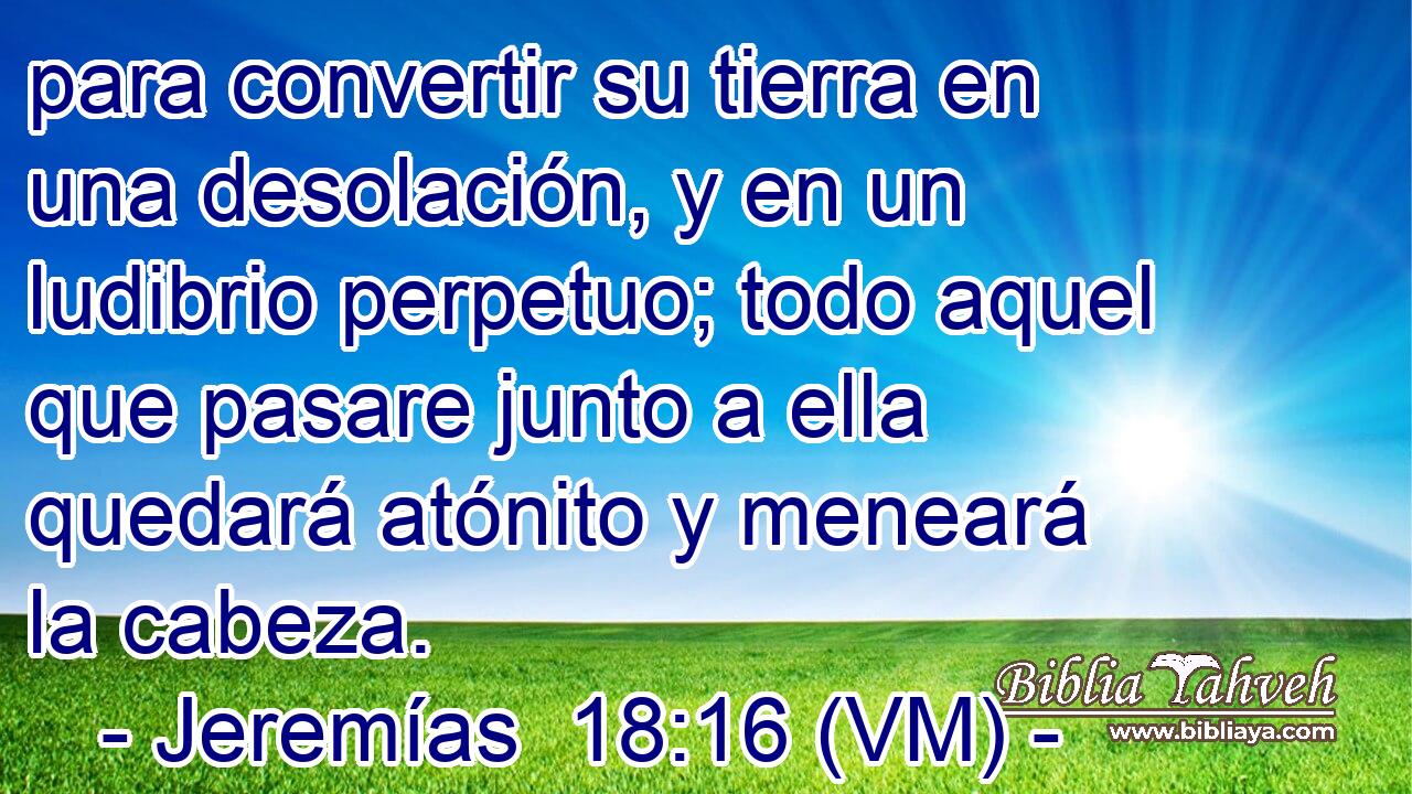  para convertir su tierra en una desolación, y en un ludibrio perpetuo; todo aquel que pasare junto a ella quedará atónito y meneará la cabeza. 