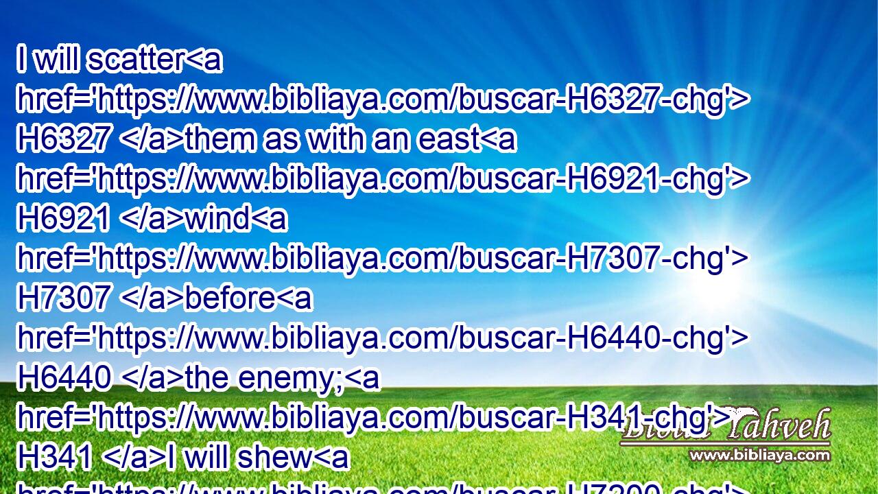 I will scatter H6327 them as with an east H6921 wind H7307 before H6440 the enemy; H341 I will shew H7200 them the back, H6203 and not H3808 the face, H6440 in the day H3117 of their calamity.H343