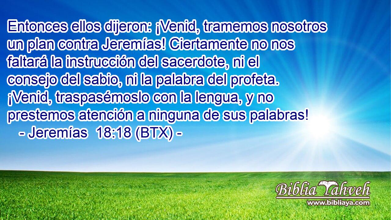 Entonces ellos dijeron: ¡Venid, tramemos nosotros un plan contra Jeremías! Ciertamente no nos faltará la instrucción del sacerdote, ni el consejo del sabio, ni la palabra del profeta. ¡Venid, traspasémoslo con la lengua, y no prestemos atención a ninguna de sus palabras!