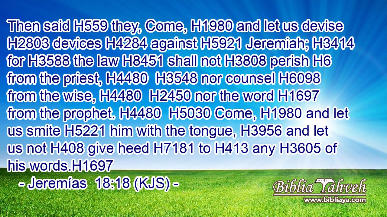 Then said H559 they, Come, H1980 and let us devise H2803 devices H4284 against H5921 Jeremiah; H3414 for H3588 the law H8451 shall not H3808 perish H6 from the priest, H4480  H3548 nor counsel H6098 from the wise, H4480  H2450 nor the word H1697 from the prophet. H4480  H5030 Come, H1980 and let us smite H5221 him with the tongue, H3956 and let us not H408 give heed H7181 to H413 any H3605 of his words.H1697