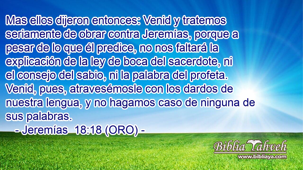  Mas ellos dijeron entonces: Venid y tratemos seriamente de obrar contra Jeremías, porque a pesar de lo que él predice, no nos faltará la explicación de la ley de boca del sacerdote, ni el consejo del sabio, ni la palabra del profeta. Venid, pues, atravesémosle con los dardos de nuestra lengua, y no hagamos caso de ninguna de sus palabras. 