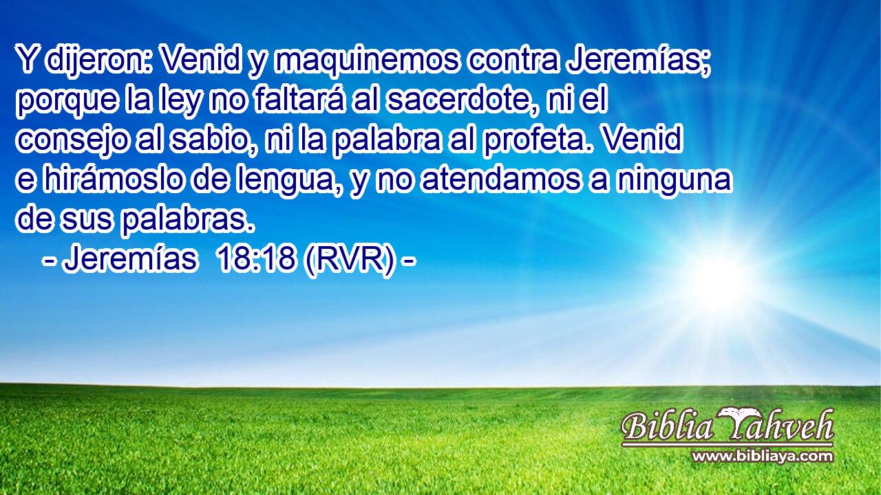 Y dijeron: Venid y maquinemos contra Jeremías; porque la ley no faltará al sacerdote, ni el consejo al sabio, ni la palabra al profeta. Venid e hirámoslo de lengua, y no atendamos a ninguna de sus palabras.