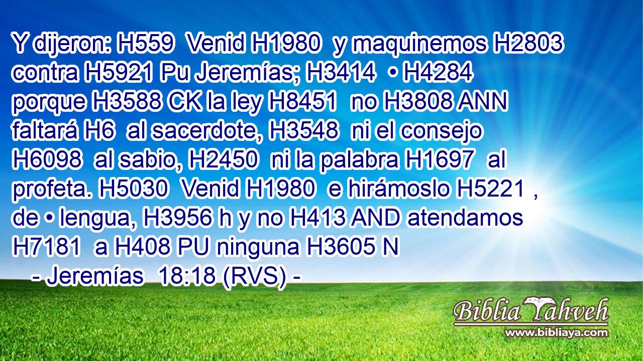 Y dijeron: H559  Venid H1980  y maquinemos H2803  contra H5921 Pu Jeremías; H3414  • H4284  porque H3588 CK la ley H8451  no H3808 ANN faltará H6  al sacerdote, H3548  ni el consejo H6098  al sabio, H2450  ni la palabra H1697  al profeta. H5030  Venid H1980  e hirámoslo H5221 ,  de • lengua, H3956 h y no H413 AND atendamos H7181  a H408 PU ninguna H3605 N