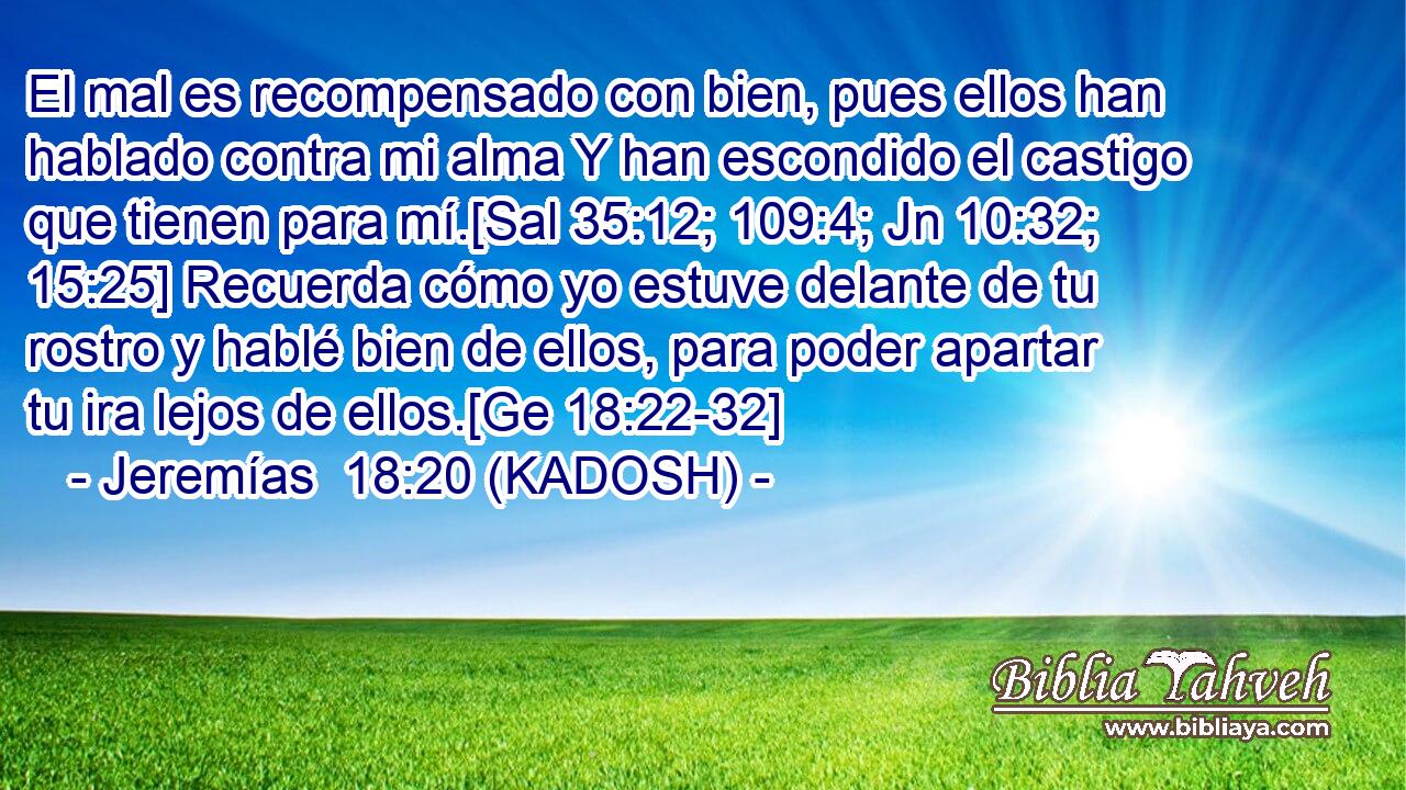  El mal es recompensado con bien, pues ellos han hablado contra mi alma Y han escondido el castigo que tienen para mí.[Sal 35:12; 109:4; Jn 10:32; 15:25] Recuerda cómo yo estuve delante de tu rostro y hablé bien de ellos, para poder apartar tu ira lejos de ellos.[Ge 18:22-32] 