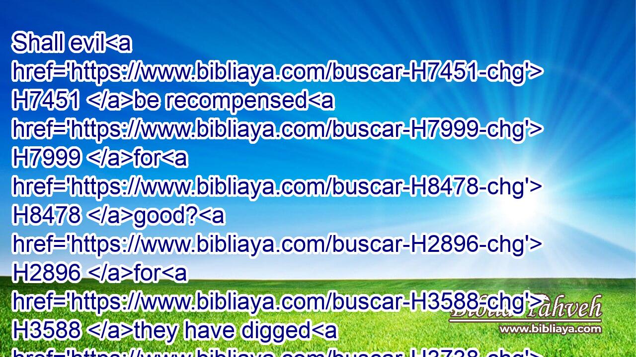 Shall evil H7451 be recompensed H7999 for H8478 good? H2896 for H3588 they have digged H3738 a pit H7745 for my soul. H5315 Remember H2142 that I stood H5975 before H6440 thee to speak H1696 good H2896 for H5921 them, and to turn away H7725 (H853) thy wrath H2534 from H4480 them.