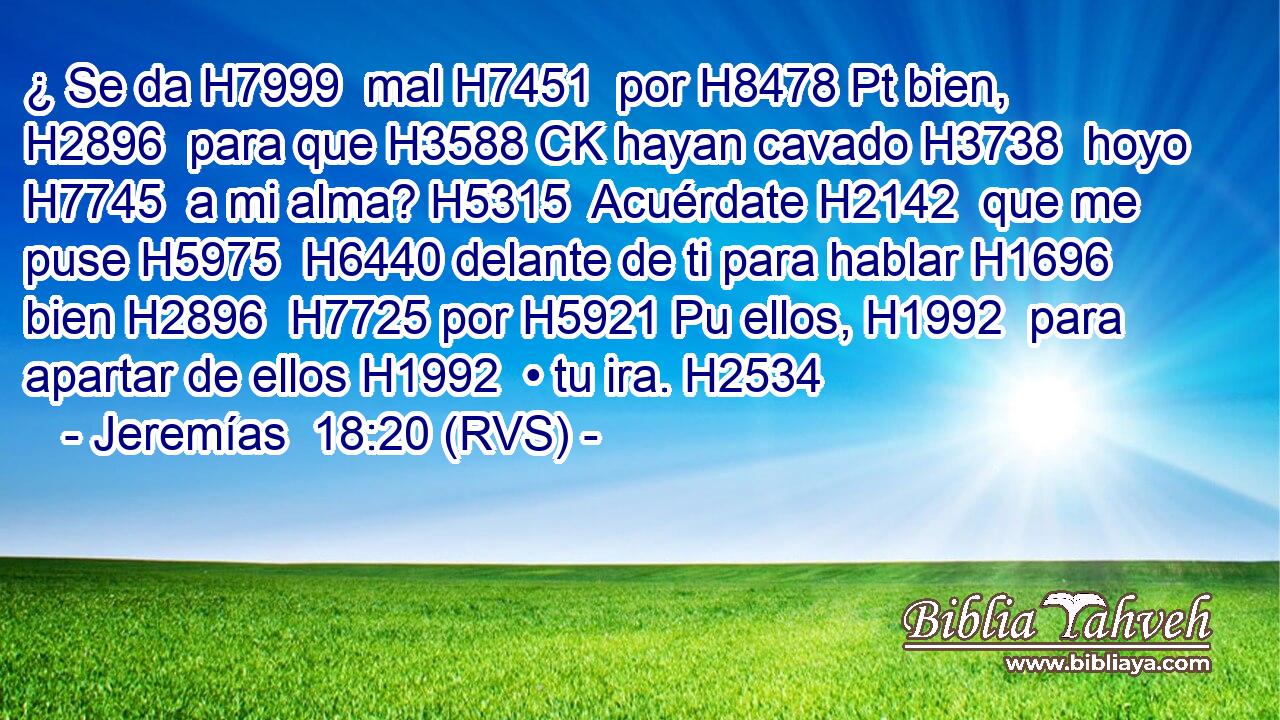 ¿ Se da H7999  mal H7451  por H8478 Pt bien, H2896  para que H3588 CK hayan cavado H3738  hoyo H7745  a mi alma? H5315  Acuérdate H2142  que me puse H5975  H6440 delante de ti para hablar H1696  bien H2896  H7725 por H5921 Pu ellos, H1992  para apartar de ellos H1992  • tu ira. H2534  