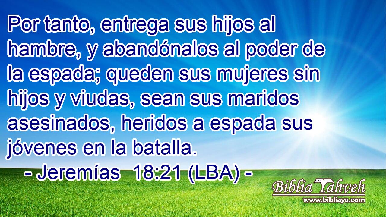 Por tanto, entrega sus hijos al hambre, y abandónalos al poder de la espada; queden sus mujeres sin hijos y viudas, sean sus maridos asesinados, heridos a espada sus jóvenes en la batalla.