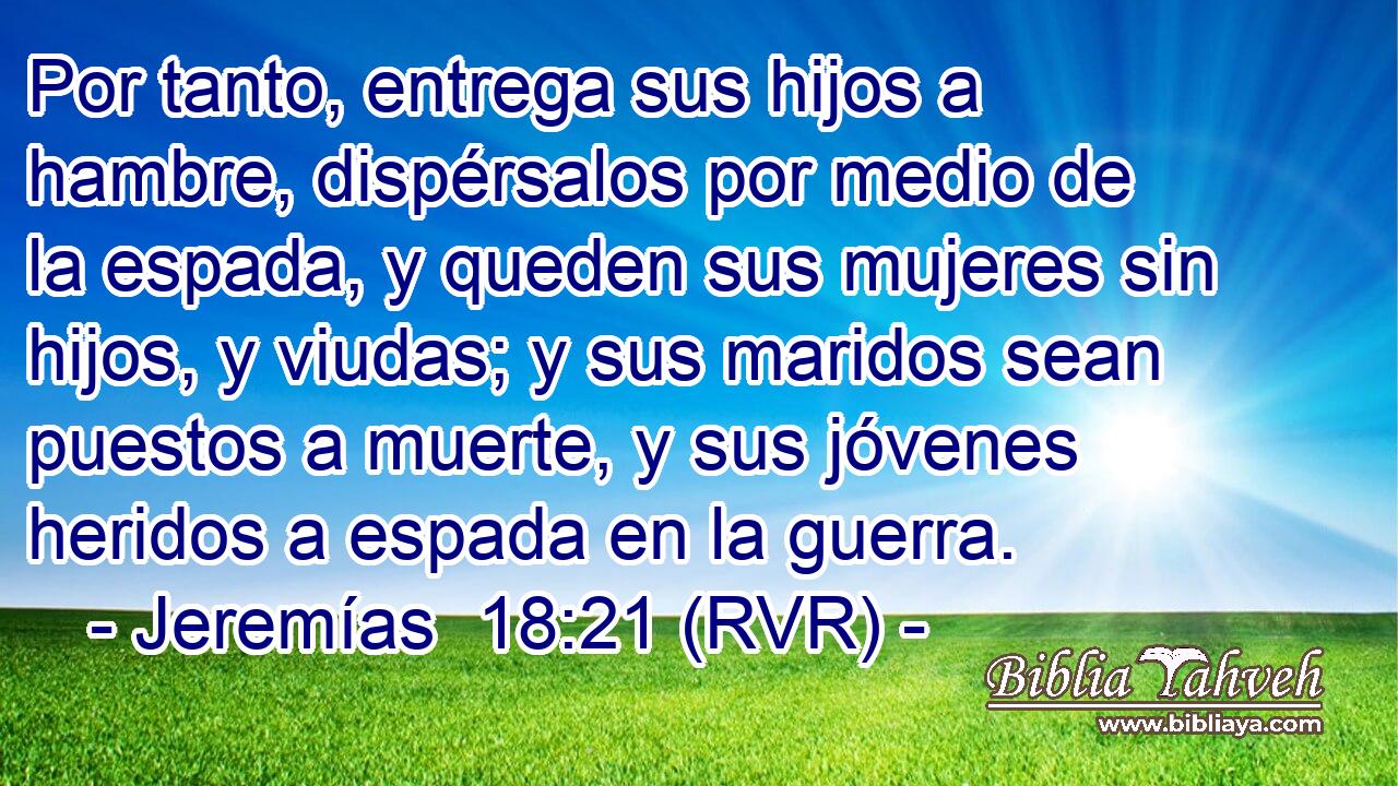 Por tanto, entrega sus hijos a hambre, dispérsalos por medio de la espada, y queden sus mujeres sin hijos, y viudas; y sus maridos sean puestos a muerte, y sus jóvenes heridos a espada en la guerra.