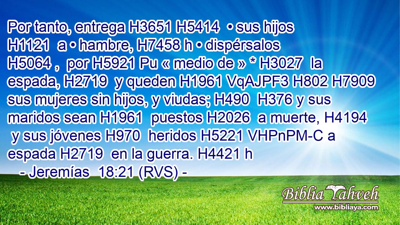 Por tanto, entrega H3651 H5414  • sus hijos H1121  a • hambre, H7458 h • dispérsalos H5064 ,  por H5921 Pu « medio de » * H3027  la espada, H2719  y queden H1961 VqAJPF3 H802 H7909 sus mujeres sin hijos, y viudas; H490  H376 y sus maridos sean H1961  puestos H2026  a muerte, H4194  y sus jóvenes H970  heridos H5221 VHPnPM-C a espada H2719  en la guerra. H4421 h 
