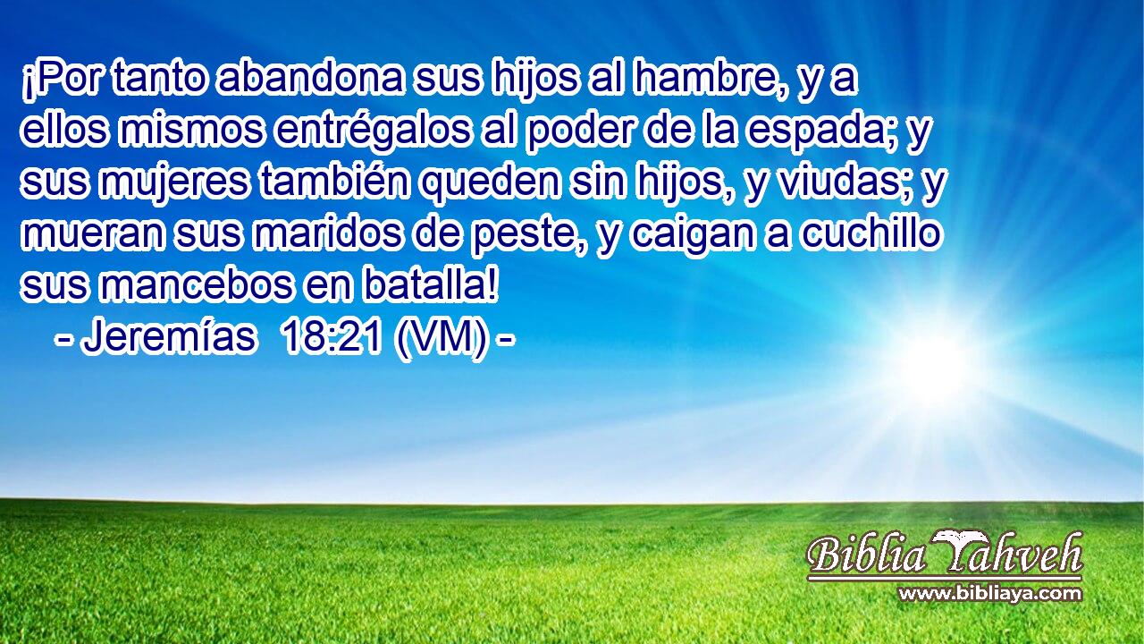  ¡Por tanto abandona sus hijos al hambre, y a ellos mismos entrégalos al poder de la espada; y sus mujeres también queden sin hijos, y viudas; y mueran sus maridos de peste, y caigan a cuchillo sus mancebos en batalla! 