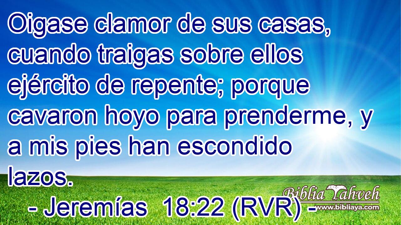 Oigase clamor de sus casas, cuando traigas sobre ellos ejército de repente; porque cavaron hoyo para prenderme, y a mis pies han escondido lazos.
