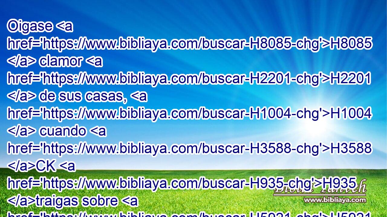 Oigase H8085  clamor H2201  de sus casas, H1004  cuando H3588 CK H935 traigas sobre H5921 Pu ellos ejército H1416  de repente; H6597 Ae porque H3588 CK cavaron H3738  • H7882  hoyo para prenderme, H3920 ,  y a mis pies H7272  han escondido H2934  lazos. H6341  