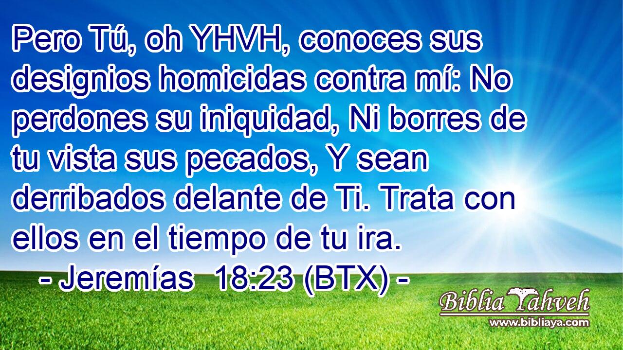 Pero Tú, oh YHVH, conoces sus designios homicidas contra mí: No perdones su iniquidad, Ni borres de tu vista sus pecados, Y sean derribados delante de Ti. Trata con ellos en el tiempo de tu ira.