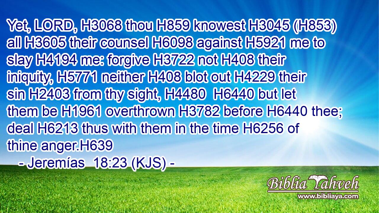 Yet, LORD, H3068 thou H859 knowest H3045 (H853) all H3605 their counsel H6098 against H5921 me to slay H4194 me: forgive H3722 not H408 their iniquity, H5771 neither H408 blot out H4229 their sin H2403 from thy sight, H4480  H6440 but let them be H1961 overthrown H3782 before H6440 thee; deal H6213 thus with them in the time H6256 of thine anger.H639