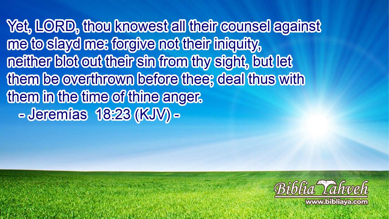 Yet, LORD, thou knowest all their counsel against me to slayd me: forgive not their iniquity, neither blot out their sin from thy sight, but let them be overthrown before thee; deal thus with them in the time of thine anger.