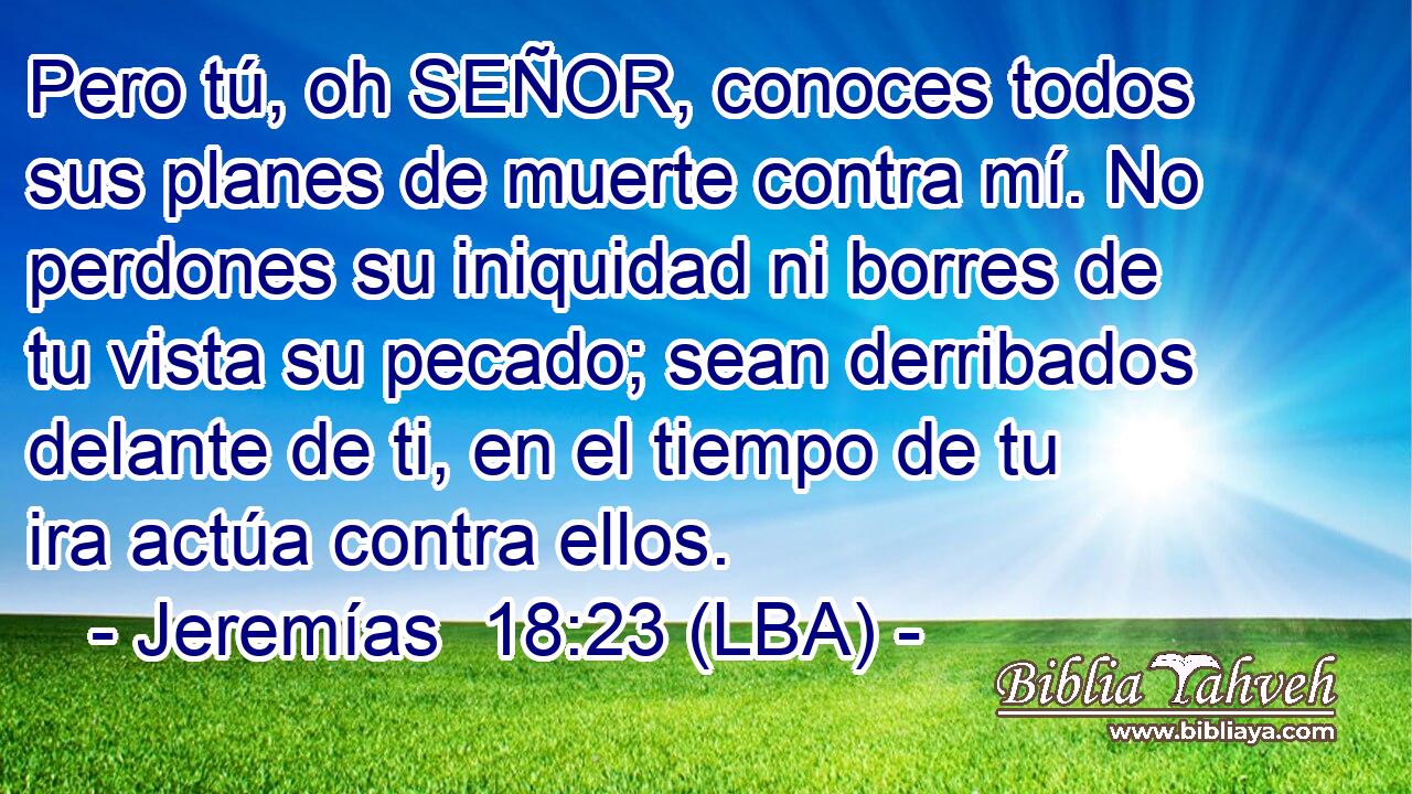Pero tú, oh SEÑOR, conoces todos sus planes de muerte contra mí. No perdones su iniquidad ni borres de tu vista su pecado; sean derribados delante de ti, en el tiempo de tu ira actúa contra ellos.