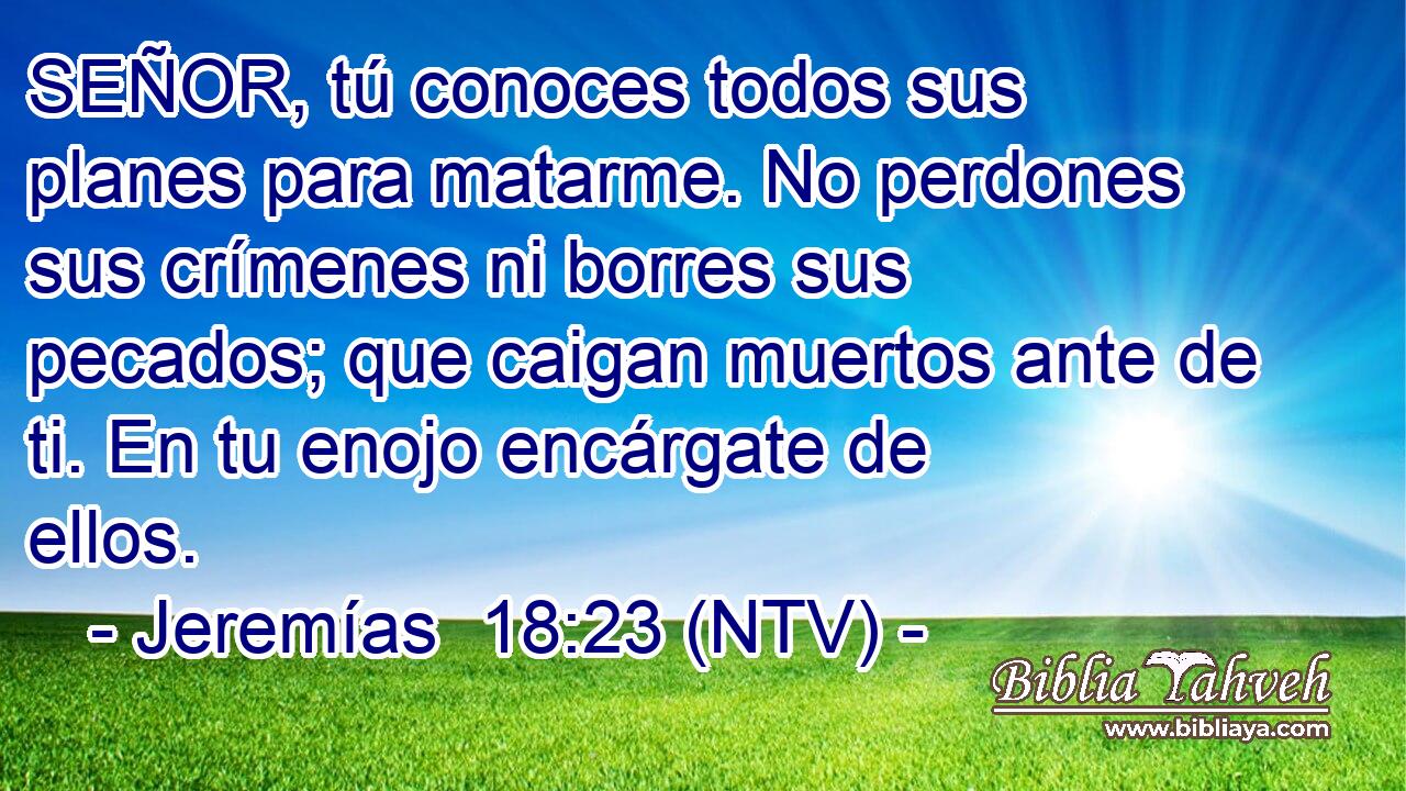 SEÑOR, tú conoces todos sus planes para matarme. No perdones sus crímenes ni borres sus pecados; que caigan muertos ante de ti. En tu enojo encárgate de ellos.