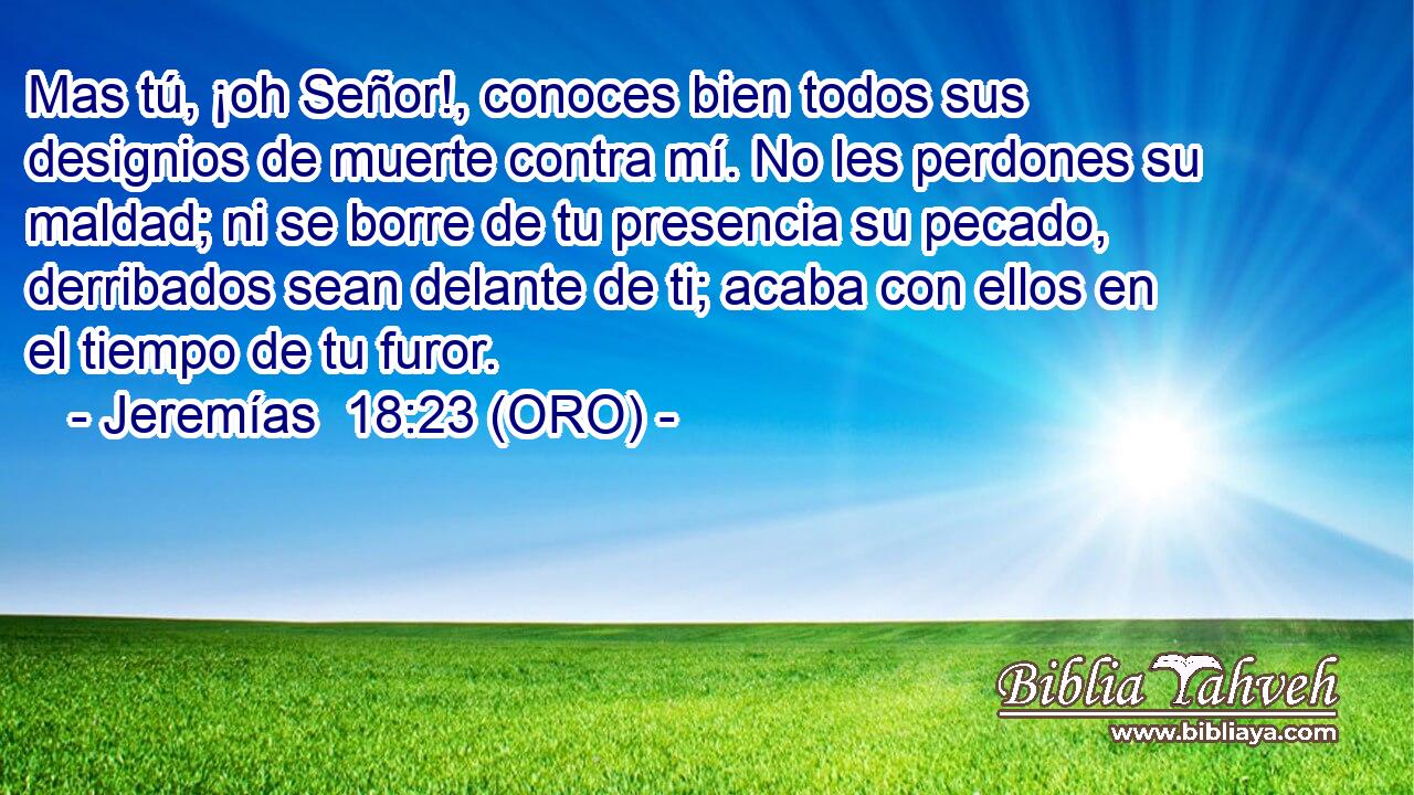  Mas tú, ¡oh Señor!, conoces bien todos sus designios de muerte contra mí. No les perdones su maldad; ni se borre de tu presencia su pecado, derribados sean delante de ti; acaba con ellos en el tiempo de tu furor. 