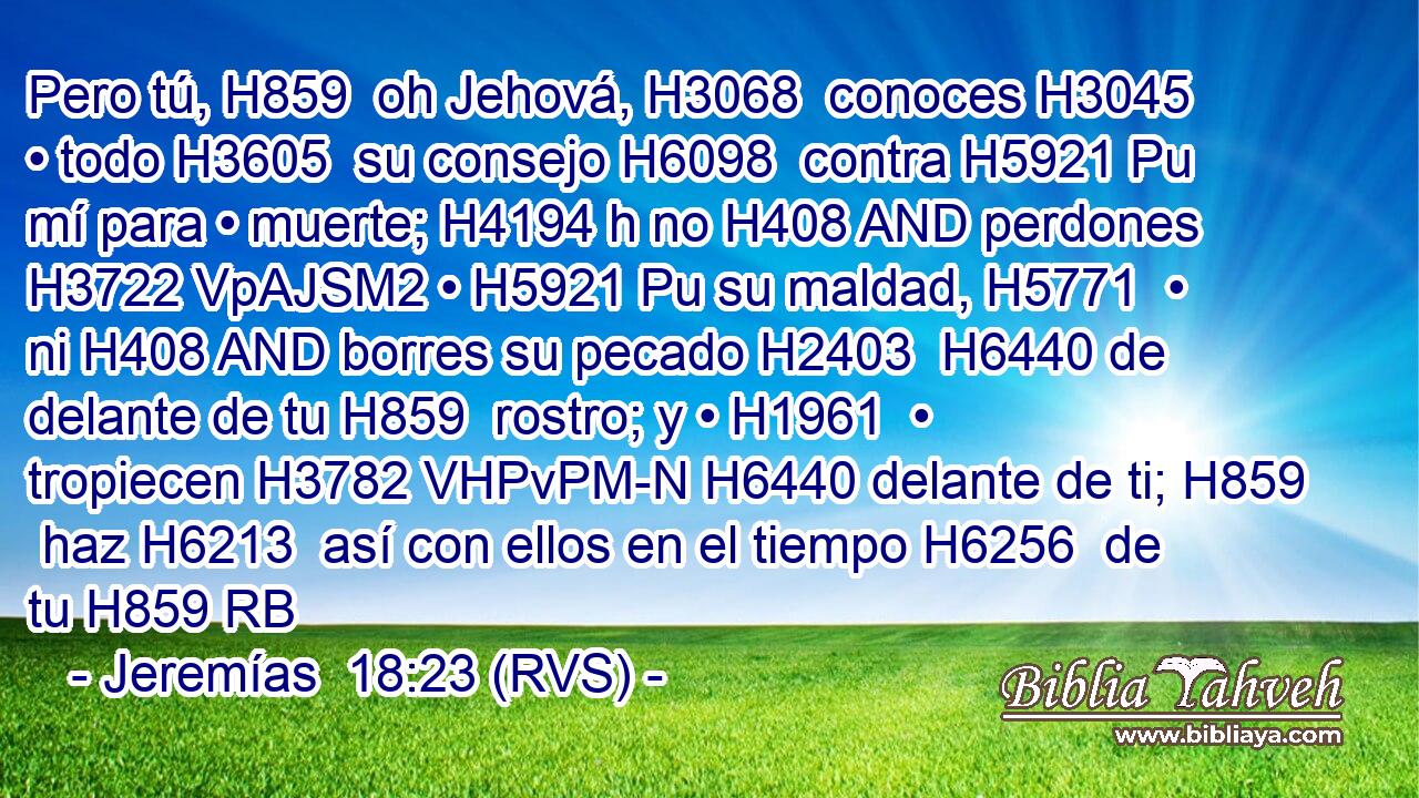 Pero tú, H859  oh Jehová, H3068  conoces H3045  • todo H3605  su consejo H6098  contra H5921 Pu mí para • muerte; H4194 h no H408 AND perdones H3722 VpAJSM2 • H5921 Pu su maldad, H5771  • ni H408 AND borres su pecado H2403  H6440 de delante de tu H859  rostro; y • H1961  • tropiecen H3782 VHPvPM-N H6440 delante de ti; H859  haz H6213  así con ellos en el tiempo H6256  de tu H859 RB