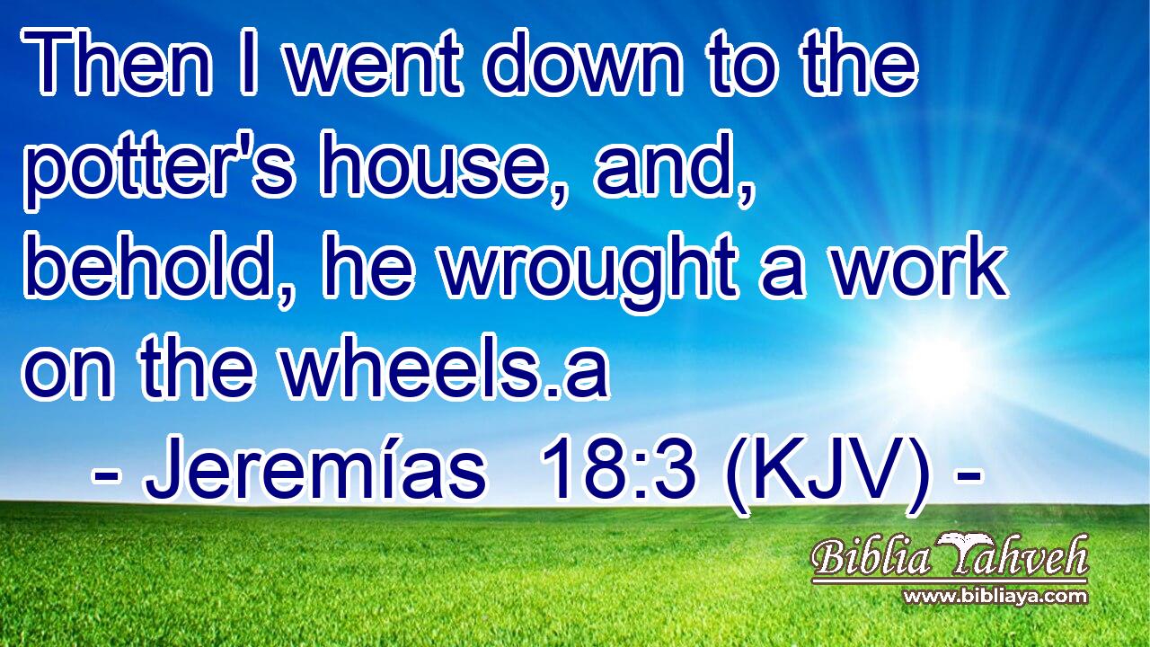 Then I went down to the potter's house, and, behold, he wrought a work on the wheels.a