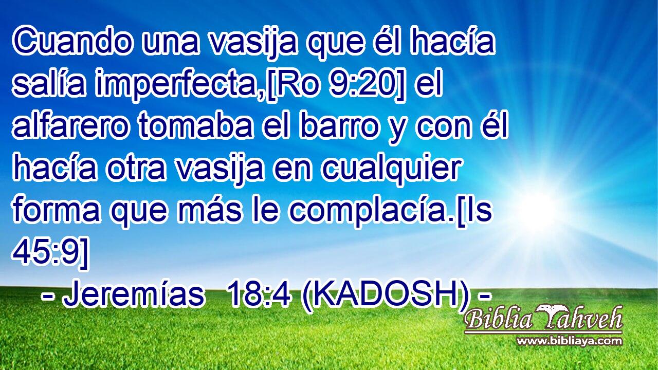  Cuando una vasija que él hacía salía imperfecta,[Ro 9:20] el alfarero tomaba el barro y con él hacía otra vasija en cualquier forma que más le complacía.[Is 45:9] 