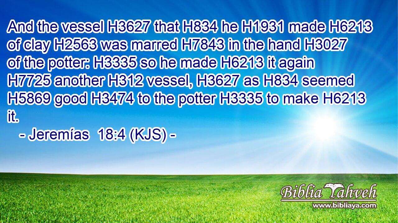 And the vessel H3627 that H834 he H1931 made H6213 of clay H2563 was marred H7843 in the hand H3027 of the potter: H3335 so he made H6213 it again H7725 another H312 vessel, H3627 as H834 seemed H5869 good H3474 to the potter H3335 to make H6213 it.