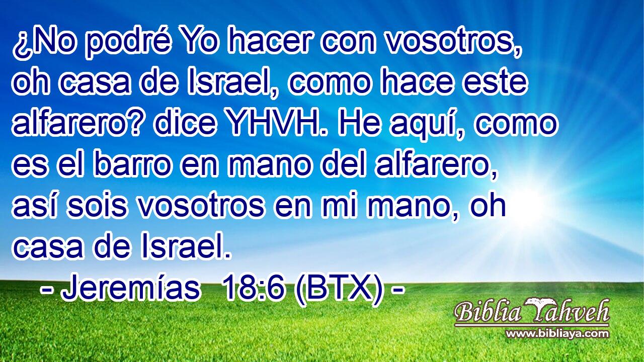 ¿No podré Yo hacer con vosotros, oh casa de Israel, como hace este alfarero? dice YHVH. He aquí, como es el barro en mano del alfarero, así sois vosotros en mi mano, oh casa de Israel.