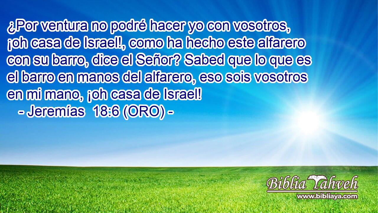  ¿Por ventura no podré hacer yo con vosotros, ¡oh casa de Israel!, como ha hecho este alfarero con su barro, dice el Señor? Sabed que lo que es el barro en manos del alfarero, eso sois vosotros en mi mano, ¡oh casa de Israel! 
