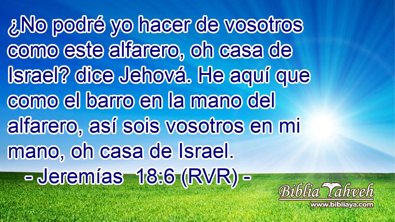 ¿No podré yo hacer de vosotros como este alfarero, oh casa de Israel? dice Jehová. He aquí que como el barro en la mano del alfarero, así sois vosotros en mi mano, oh casa de Israel.