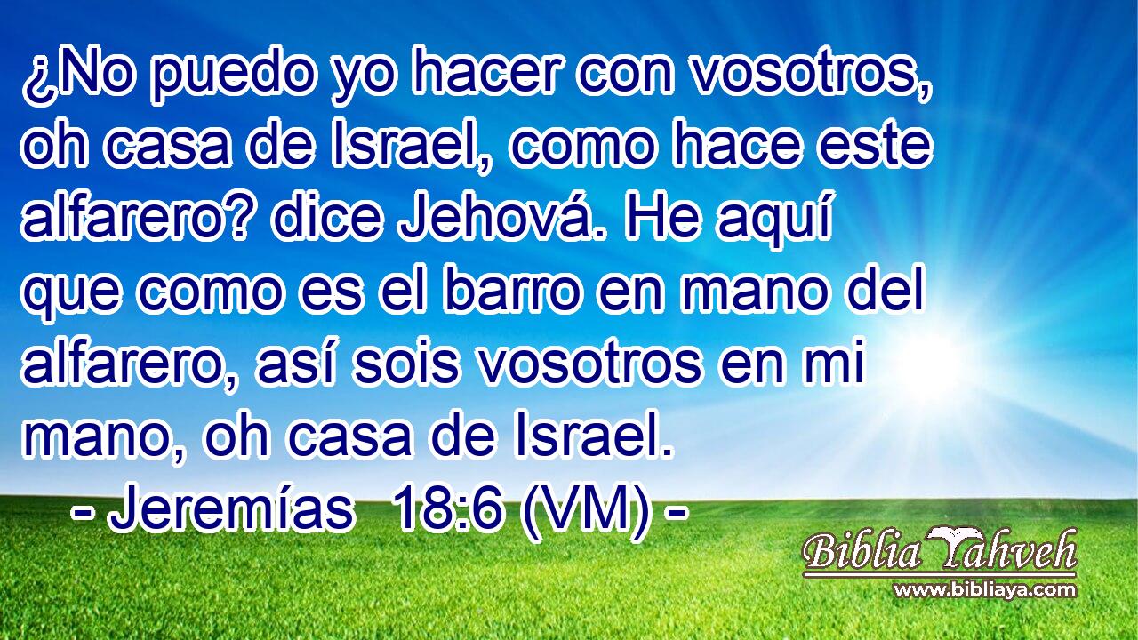  ¿No puedo yo hacer con vosotros, oh casa de Israel, como hace este alfarero? dice Jehová. He aquí que como es el barro en mano del alfarero, así sois vosotros en mi mano, oh casa de Israel. 