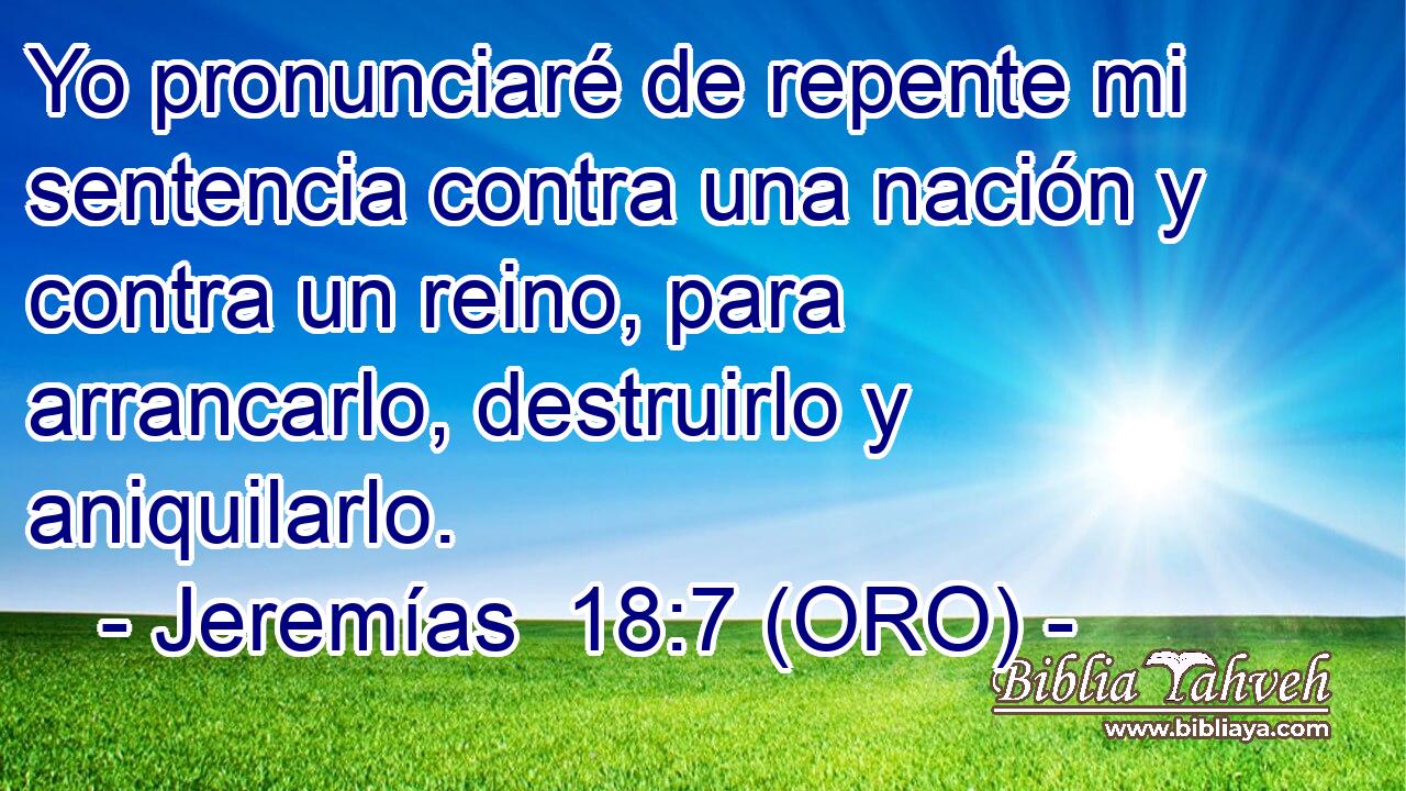  Yo pronunciaré de repente mi sentencia contra una nación y contra un reino, para arrancarlo, destruirlo y aniquilarlo. 