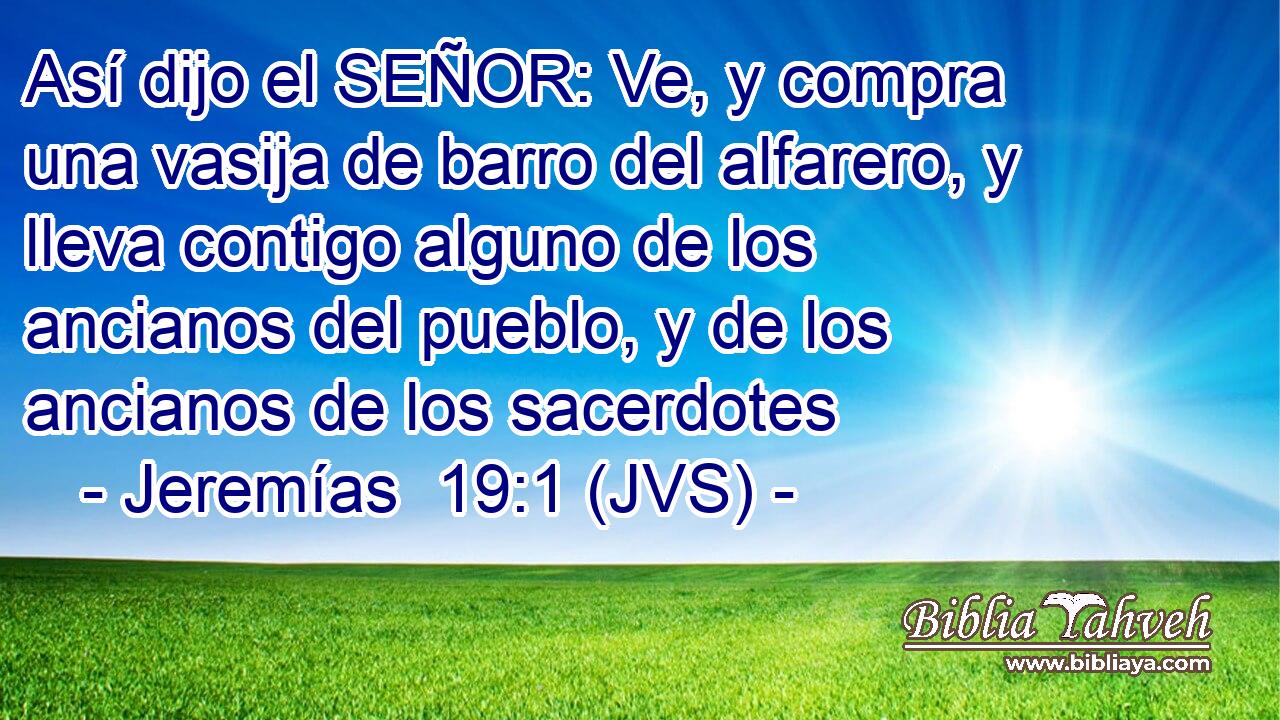 Así dijo el SEÑOR: Ve, y compra una vasija de barro del alfarero, y lleva contigo alguno de los ancianos del pueblo, y de los ancianos de los sacerdotes