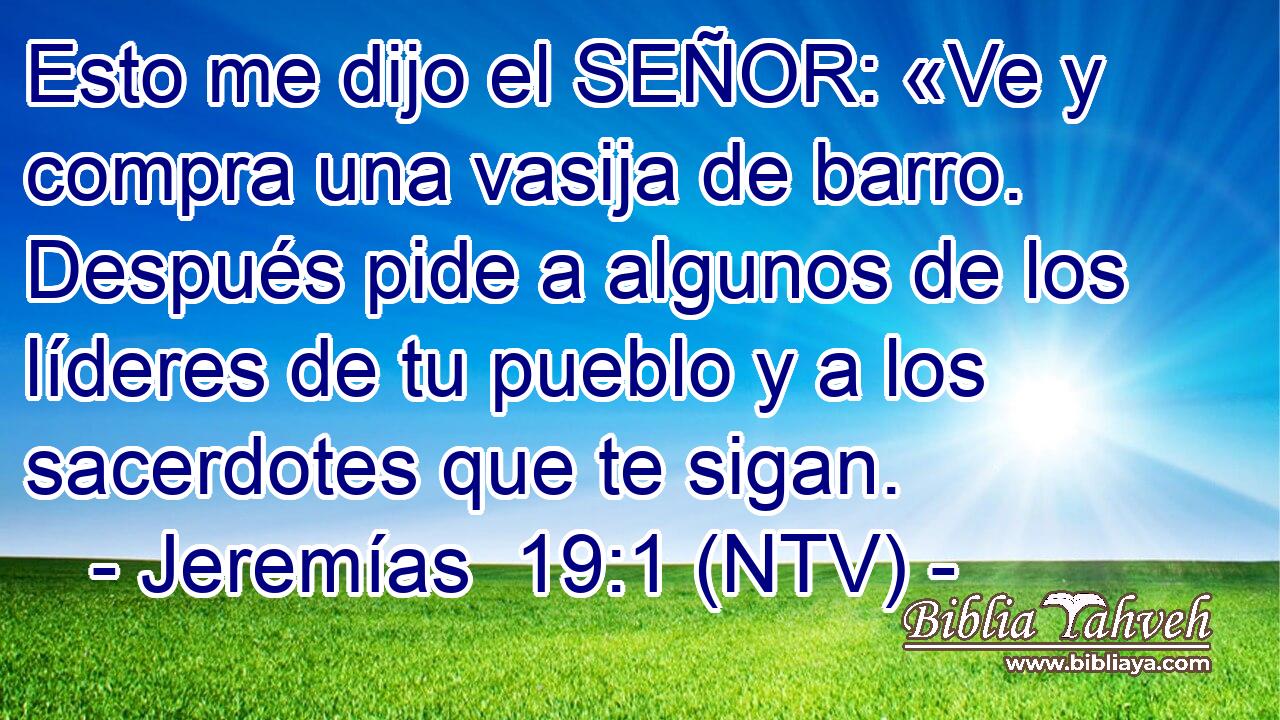 Esto me dijo el SEÑOR: «Ve y compra una vasija de barro. Después pide a algunos de los líderes de tu pueblo y a los sacerdotes que te sigan.
