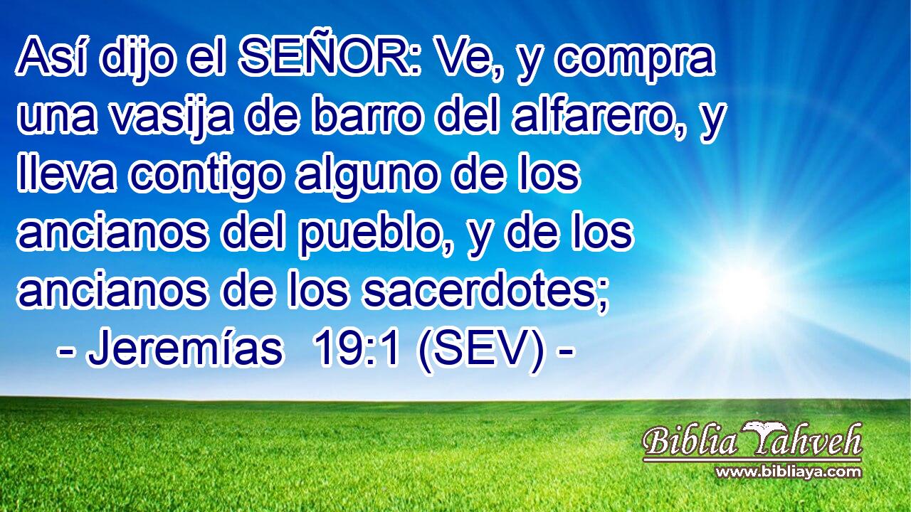 Así dijo el SEÑOR: Ve, y compra una vasija de barro del alfarero, y lleva contigo alguno de los ancianos del pueblo, y de los ancianos de los sacerdotes;