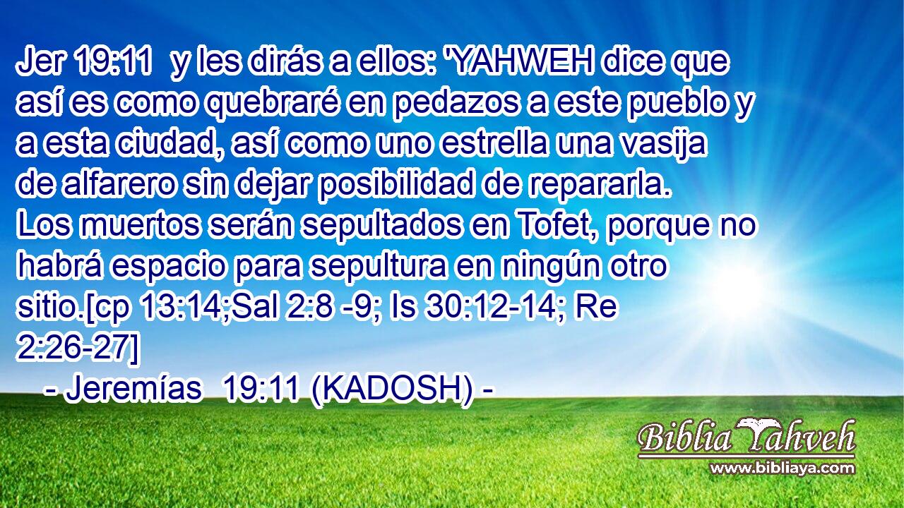  y les dirás a ellos: 'YAHWEH dice que así es como quebraré en pedazos a este pueblo y a esta ciudad, así como uno estrella una vasija de alfarero sin dejar posibilidad de repararla. Los muertos serán sepultados en Tofet, porque no habrá espacio para sepultura en ningún otro sitio.[cp 13:14;Sal 2:8 -9; Is 30:12-14; Re 2:26-27] 