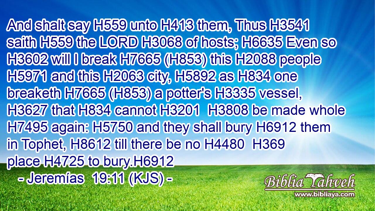 And shalt say H559 unto H413 them, Thus H3541 saith H559 the LORD H3068 of hosts; H6635 Even so H3602 will I break H7665 (H853) this H2088 people H5971 and this H2063 city, H5892 as H834 one breaketh H7665 (H853) a potter's H3335 vessel, H3627 that H834 cannot H3201  H3808 be made whole H7495 again: H5750 and they shall bury H6912 them in Tophet, H8612 till there be no H4480  H369 place H4725 to bury.H6912