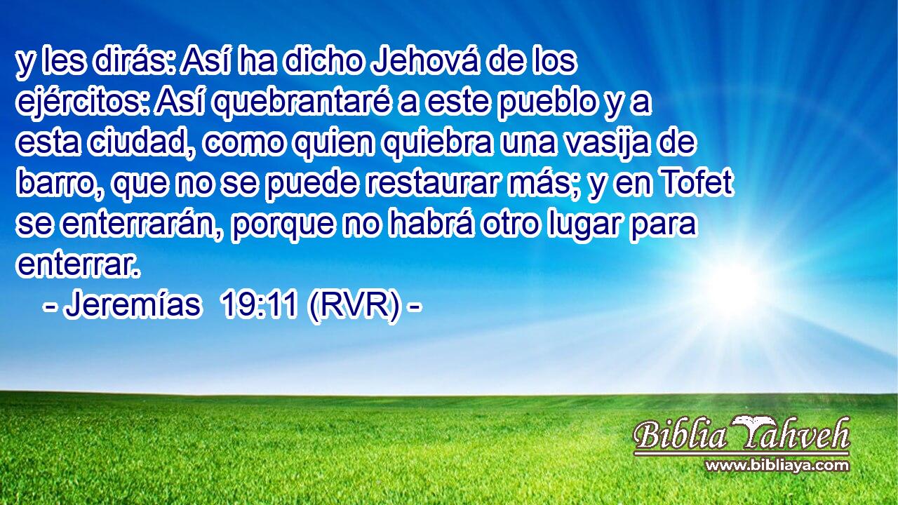 y les dirás: Así ha dicho Jehová de los ejércitos: Así quebrantaré a este pueblo y a esta ciudad, como quien quiebra una vasija de barro, que no se puede restaurar más; y en Tofet se enterrarán, porque no habrá otro lugar para enterrar.