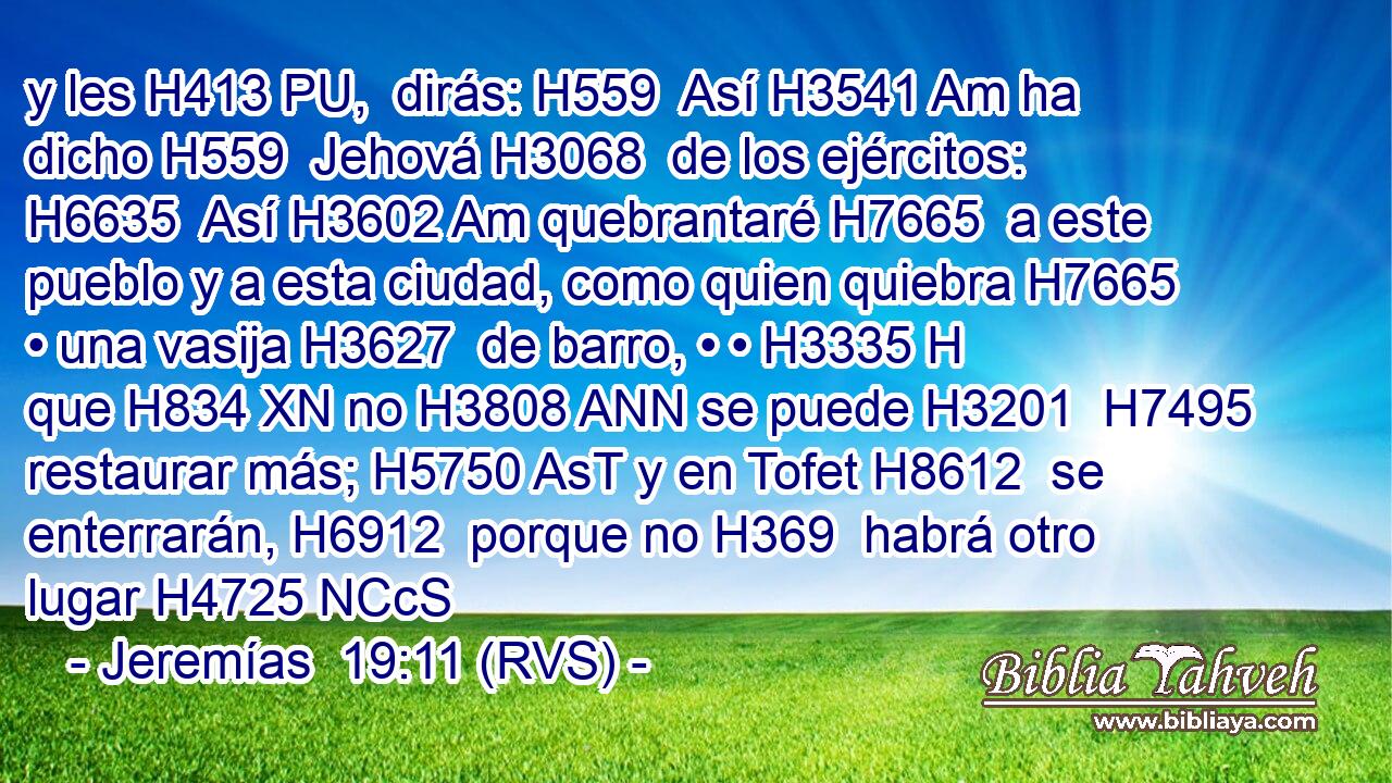 y les H413 PU,  dirás: H559  Así H3541 Am ha dicho H559  Jehová H3068  de los ejércitos: H6635  Así H3602 Am quebrantaré H7665  a este pueblo y a esta ciudad, como quien quiebra H7665  • una vasija H3627  de barro, • • H3335 H que H834 XN no H3808 ANN se puede H3201  H7495 restaurar más; H5750 AsT y en Tofet H8612  se enterrarán, H6912  porque no H369  habrá otro lugar H4725 NCcS
