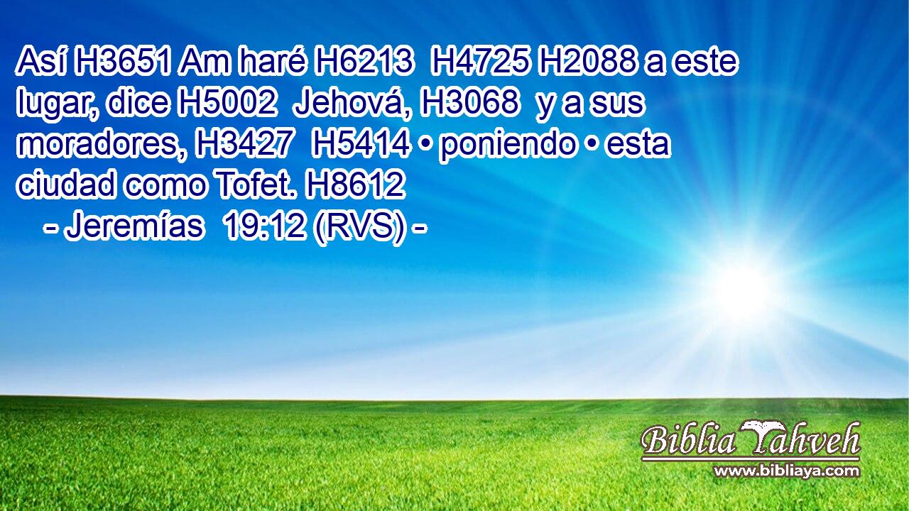 Así H3651 Am haré H6213  H4725 H2088 a este lugar, dice H5002  Jehová, H3068  y a sus moradores, H3427  H5414 • poniendo • esta ciudad como Tofet. H8612  