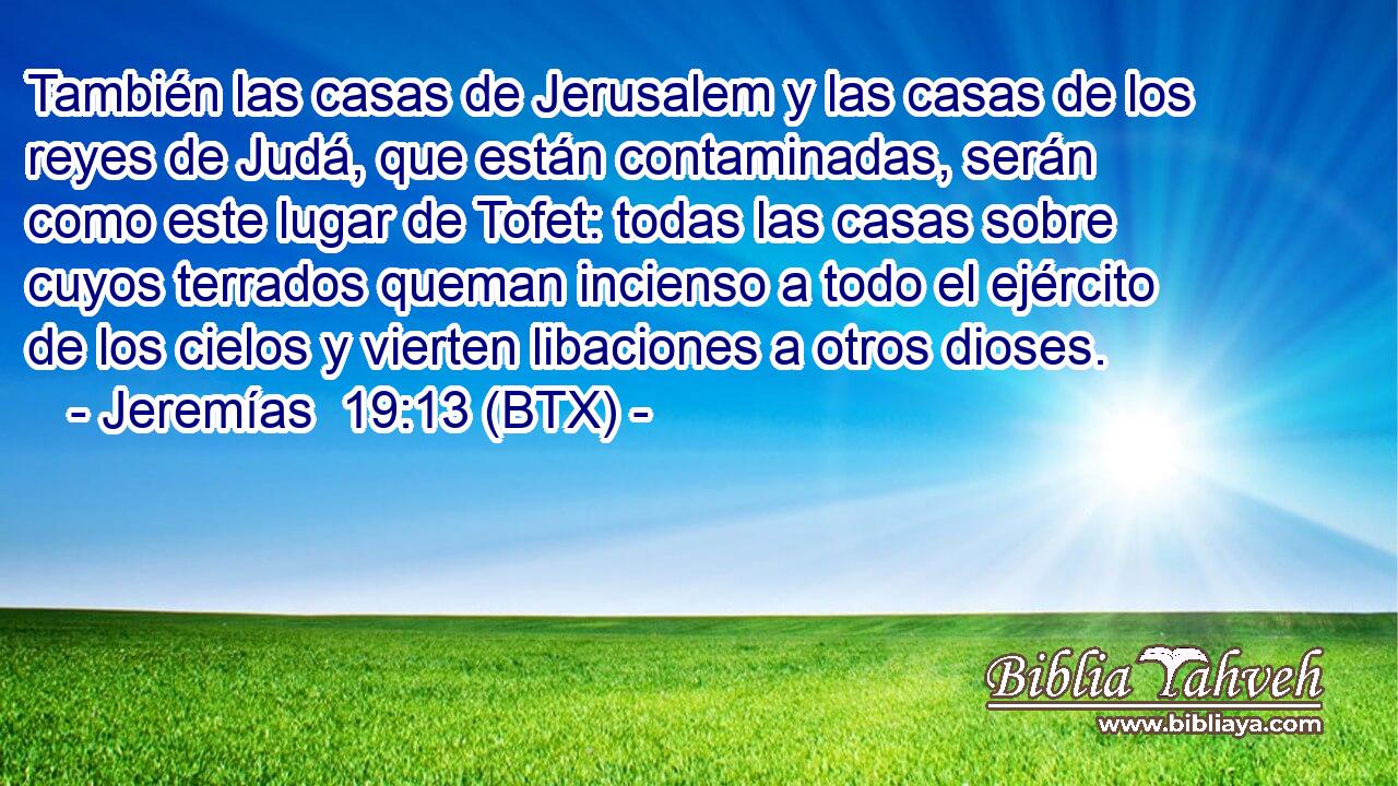 También las casas de Jerusalem y las casas de los reyes de Judá, que están contaminadas, serán como este lugar de Tofet: todas las casas sobre cuyos terrados queman incienso a todo el ejército de los cielos y vierten libaciones a otros dioses.