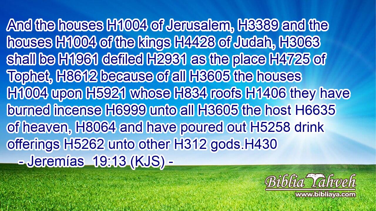 And the houses H1004 of Jerusalem, H3389 and the houses H1004 of the kings H4428 of Judah, H3063 shall be H1961 defiled H2931 as the place H4725 of Tophet, H8612 because of all H3605 the houses H1004 upon H5921 whose H834 roofs H1406 they have burned incense H6999 unto all H3605 the host H6635 of heaven, H8064 and have poured out H5258 drink offerings H5262 unto other H312 gods.H430