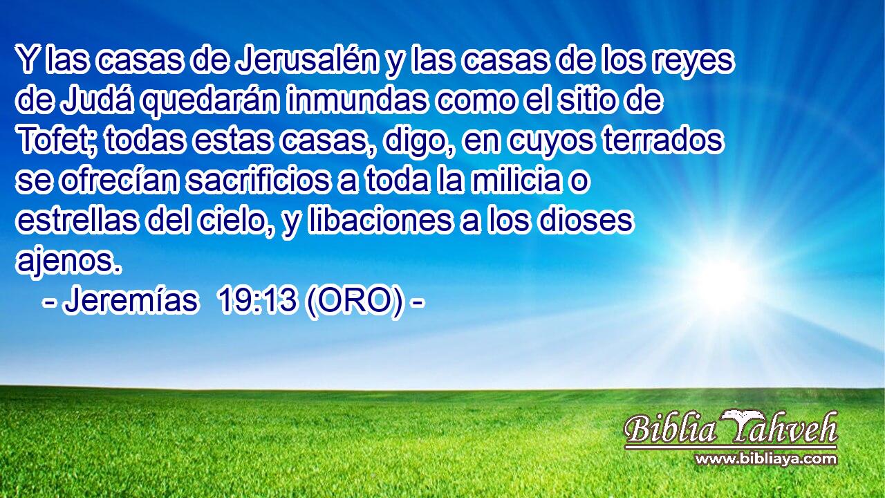  Y las casas de Jerusalén y las casas de los reyes de Judá quedarán inmundas como el sitio de Tofet; todas estas casas, digo, en cuyos terrados se ofrecían sacrificios a toda la milicia o estrellas del cielo, y libaciones a los dioses ajenos. 