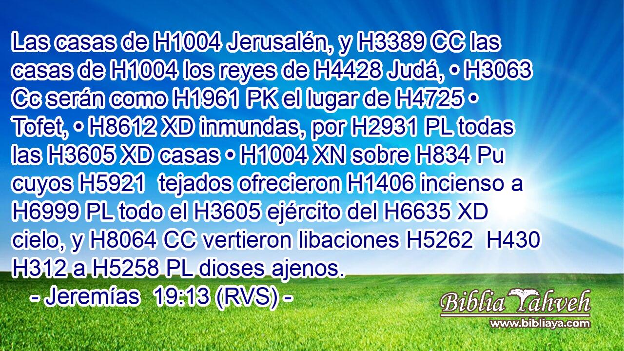 Las casas de H1004 Jerusalén, y H3389 CC las casas de H1004 los reyes de H4428 Judá, • H3063 Cc serán como H1961 PK el lugar de H4725 • Tofet, • H8612 XD inmundas, por H2931 PL todas las H3605 XD casas • H1004 XN sobre H834 Pu cuyos H5921  tejados ofrecieron H1406 incienso a H6999 PL todo el H3605 ejército del H6635 XD cielo, y H8064 CC vertieron libaciones H5262  H430 H312 a H5258 PL dioses ajenos. 