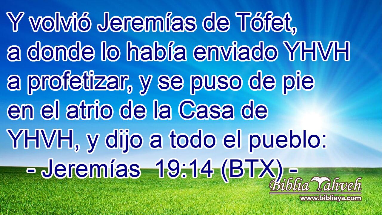 Y volvió Jeremías de Tófet, a donde lo había enviado YHVH a profetizar, y se puso de pie en el atrio de la Casa de YHVH, y dijo a todo el pueblo: