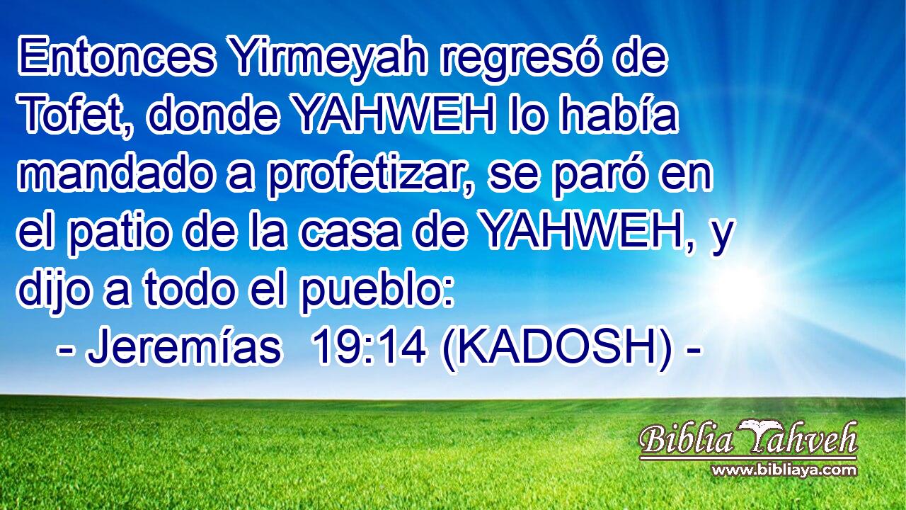  Entonces Yirmeyah regresó de Tofet, donde YAHWEH lo había mandado a profetizar, se paró en el patio de la casa de YAHWEH, y dijo a todo el pueblo: 