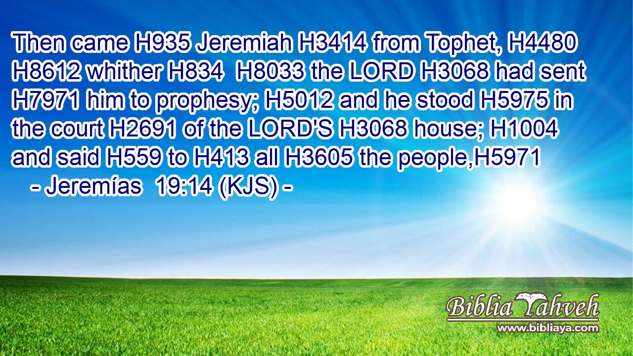 Then came H935 Jeremiah H3414 from Tophet, H4480  H8612 whither H834  H8033 the LORD H3068 had sent H7971 him to prophesy; H5012 and he stood H5975 in the court H2691 of the LORD'S H3068 house; H1004 and said H559 to H413 all H3605 the people,H5971