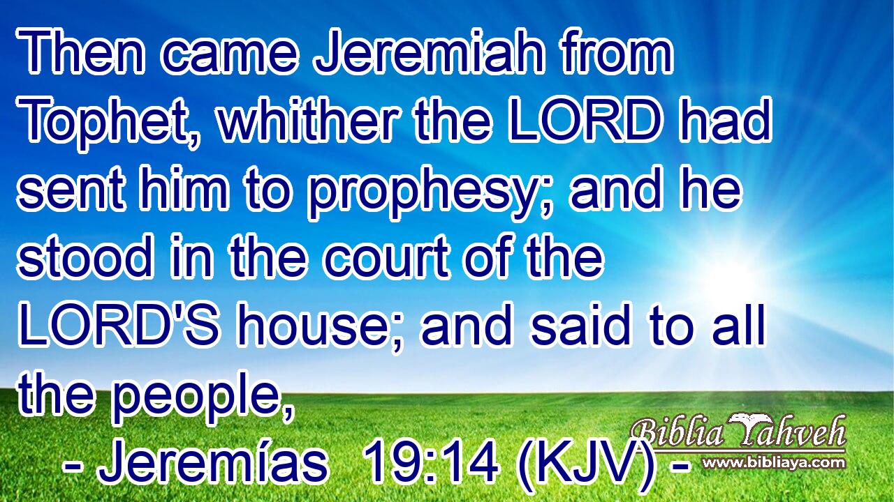 Then came Jeremiah from Tophet, whither the LORD had sent him to prophesy; and he stood in the court of the LORD'S house; and said to all the people,