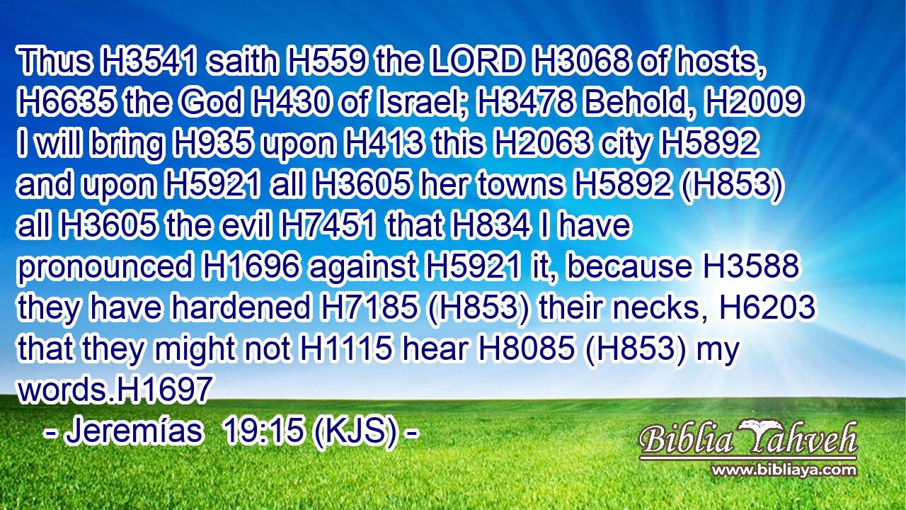 Thus H3541 saith H559 the LORD H3068 of hosts, H6635 the God H430 of Israel; H3478 Behold, H2009 I will bring H935 upon H413 this H2063 city H5892 and upon H5921 all H3605 her towns H5892 (H853) all H3605 the evil H7451 that H834 I have pronounced H1696 against H5921 it, because H3588 they have hardened H7185 (H853) their necks, H6203 that they might not H1115 hear H8085 (H853) my words.H1697