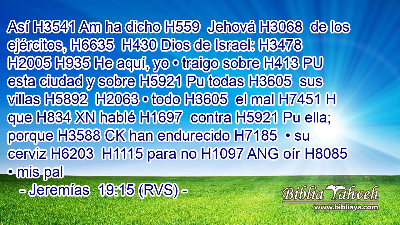 Así H3541 Am ha dicho H559  Jehová H3068  de los ejércitos, H6635  H430 Dios de Israel: H3478  H2005 H935 He aquí, yo • traigo sobre H413 PU esta ciudad y sobre H5921 Pu todas H3605  sus villas H5892  H2063 • todo H3605  el mal H7451 H que H834 XN hablé H1697  contra H5921 Pu ella; porque H3588 CK han endurecido H7185  • su cerviz H6203  H1115 para no H1097 ANG oír H8085  • mis pal