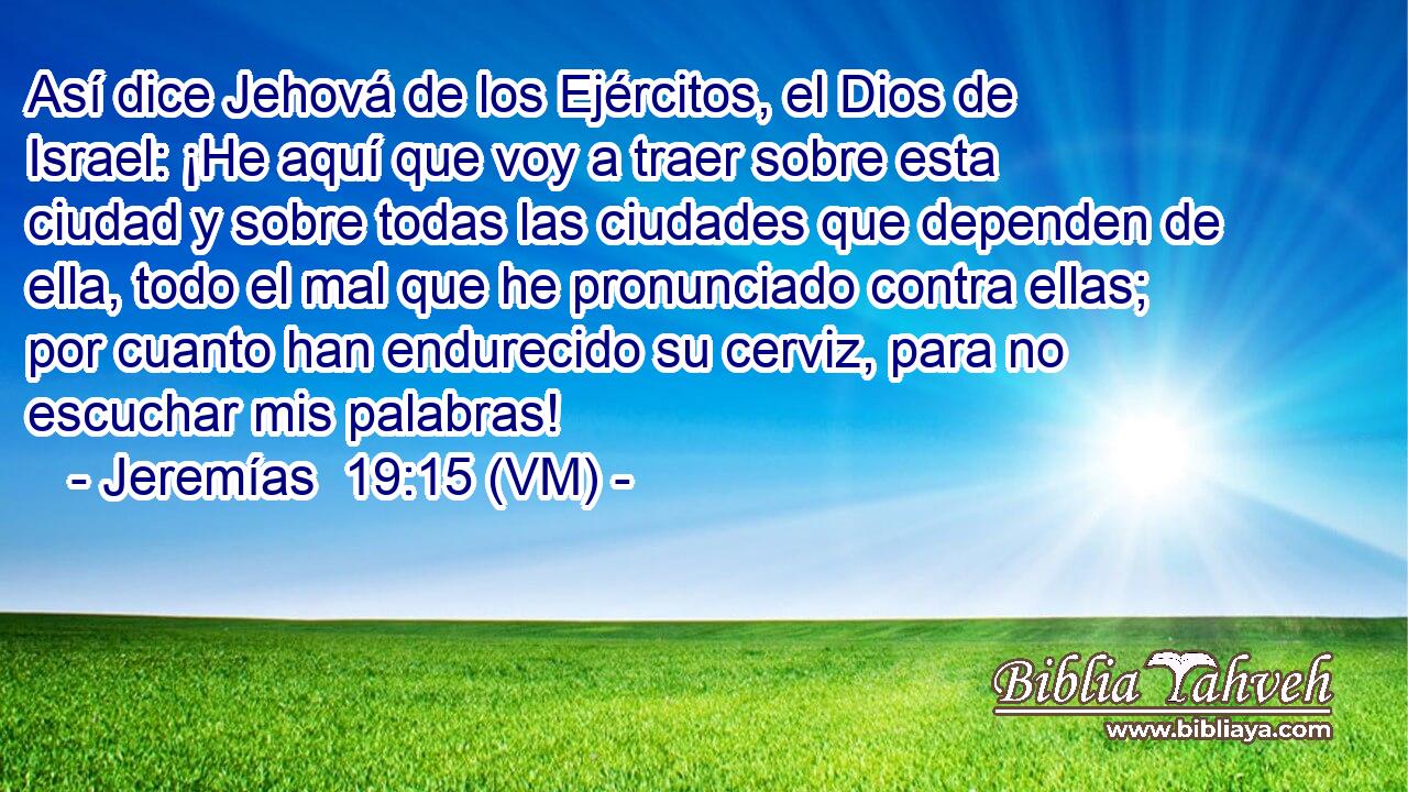  Así dice Jehová de los Ejércitos, el Dios de Israel: ¡He aquí que voy a traer sobre esta ciudad y sobre todas las ciudades que dependen de ella, todo el mal que he pronunciado contra ellas; por cuanto han endurecido su cerviz, para no escuchar mis palabras! 